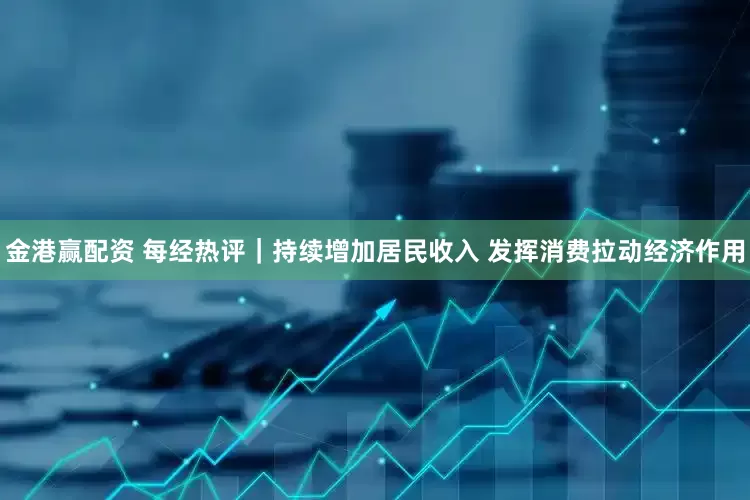 金港赢配资 每经热评｜持续增加居民收入 发挥消费拉动经济作用