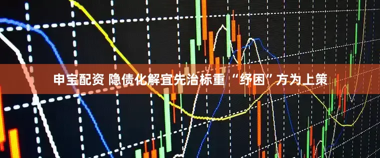申宝配资 隐债化解宜先治标重 “纾困”方为上策