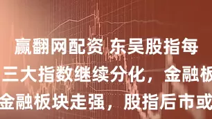 赢翻网配资 东吴股指每日观点 | 三大指数继续分化，金融板块走强，股指后市或这样走…