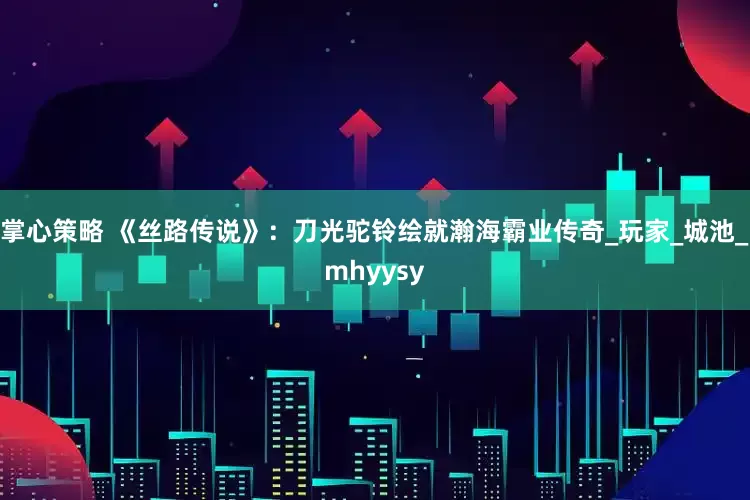 掌心策略 《丝路传说》：刀光驼铃绘就瀚海霸业传奇_玩家_城池_mhyysy