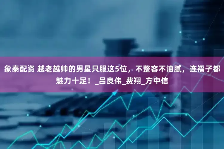 象泰配资 越老越帅的男星只服这5位，不整容不油腻，连褶子都魅力十足！_吕良伟_费翔_方中信