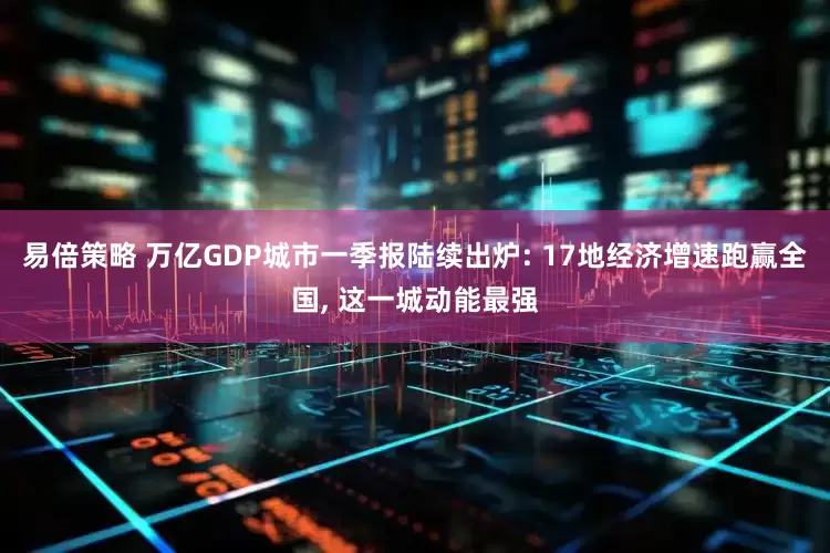 易倍策略 万亿GDP城市一季报陆续出炉: 17地经济增速跑赢全国, 这一城动能最强
