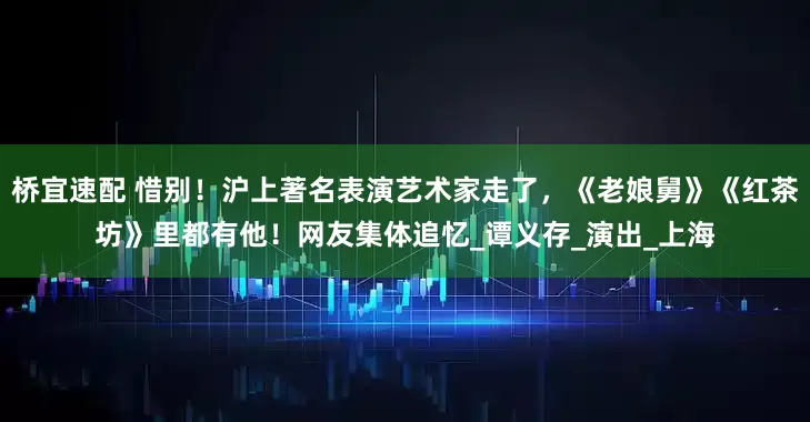 桥宜速配 惜别！沪上著名表演艺术家走了，《老娘舅》《红茶坊》里都有他！网友集体追忆_谭义存_演出_上海