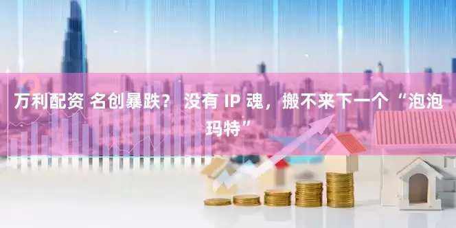 万利配资 名创暴跌？ 没有 IP 魂，搬不来下一个 “泡泡玛特”