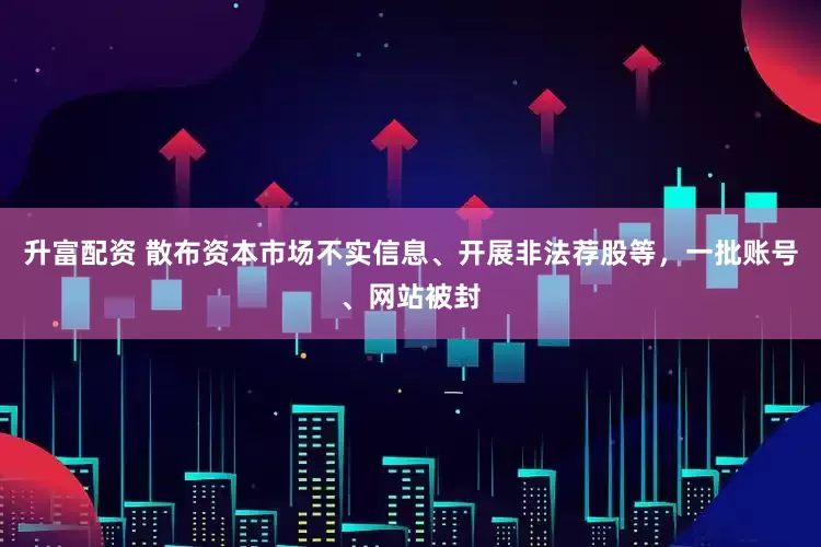 升富配资 散布资本市场不实信息、开展非法荐股等，一批账号、网站被封