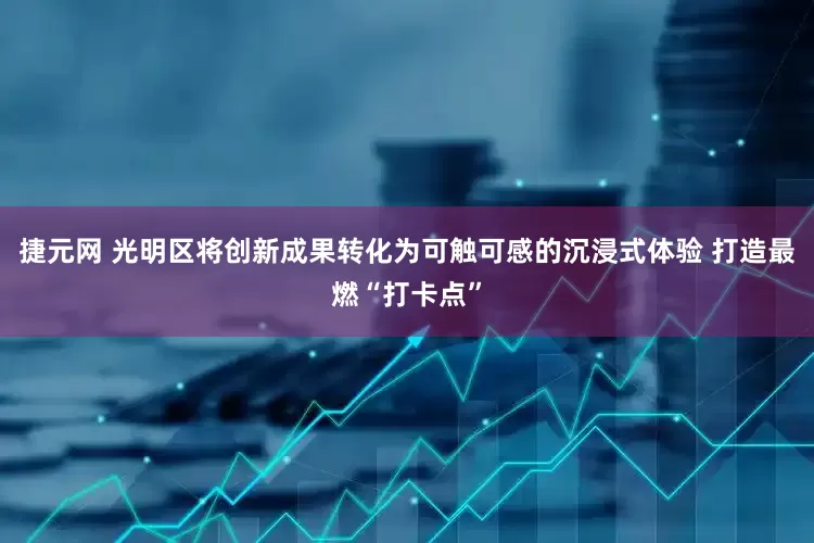 捷元网 光明区将创新成果转化为可触可感的沉浸式体验 打造最燃“打卡点”