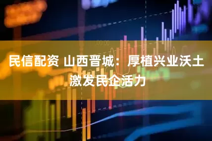 民信配资 山西晋城：厚植兴业沃土 激发民企活力