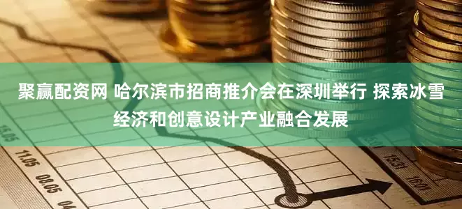 聚赢配资网 哈尔滨市招商推介会在深圳举行 探索冰雪经济和创意设计产业融合发展