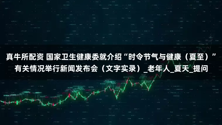 真牛所配资 国家卫生健康委就介绍“时令节气与健康（夏至）”有关情况举行新闻发布会（文字实录）_老年人_夏天_提问