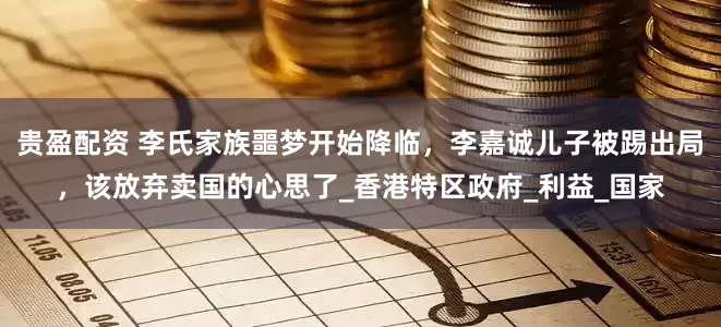 贵盈配资 李氏家族噩梦开始降临，李嘉诚儿子被踢出局，该放弃卖国的心思了_香港特区政府_利益_国家