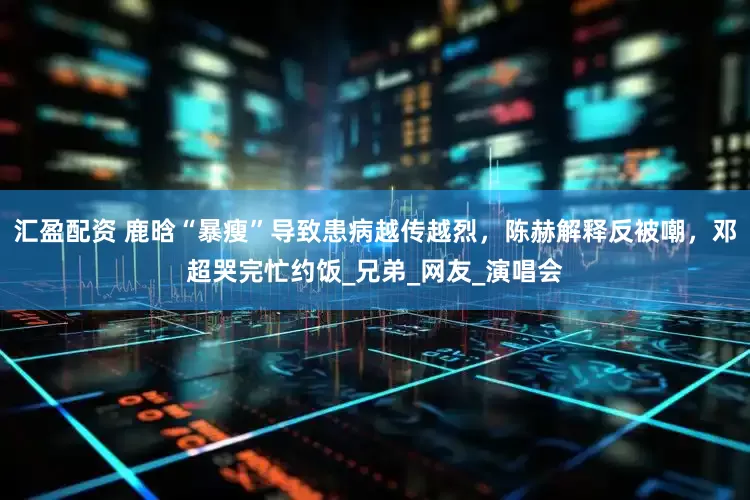 汇盈配资 鹿晗“暴瘦”导致患病越传越烈，陈赫解释反被嘲，邓超哭完忙约饭_兄弟_网友_演唱会