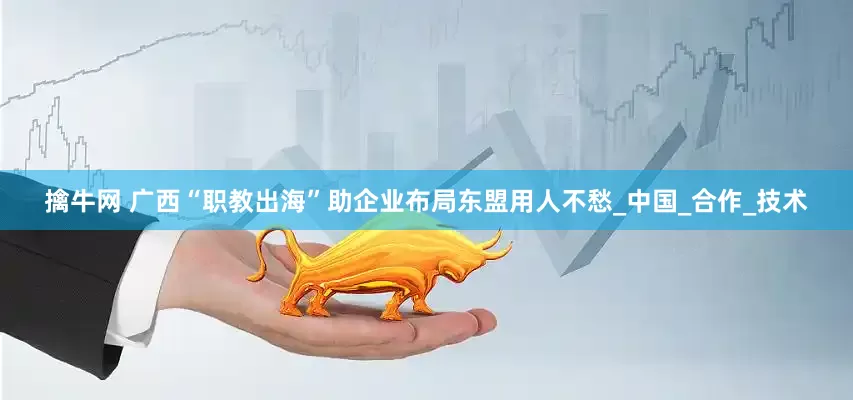 擒牛网 广西“职教出海”助企业布局东盟用人不愁_中国_合作_技术