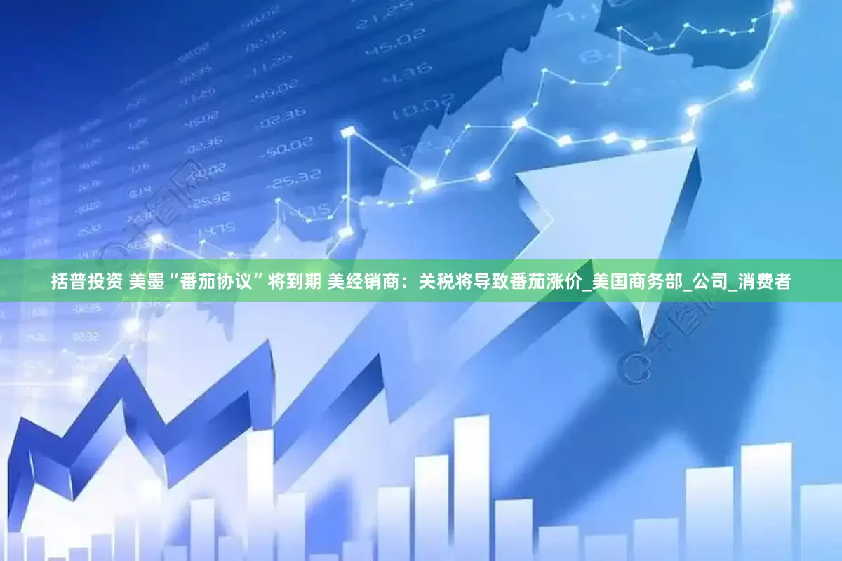 括普投资 美墨“番茄协议”将到期 美经销商：关税将导致番茄涨价_美国商务部_公司_消费者