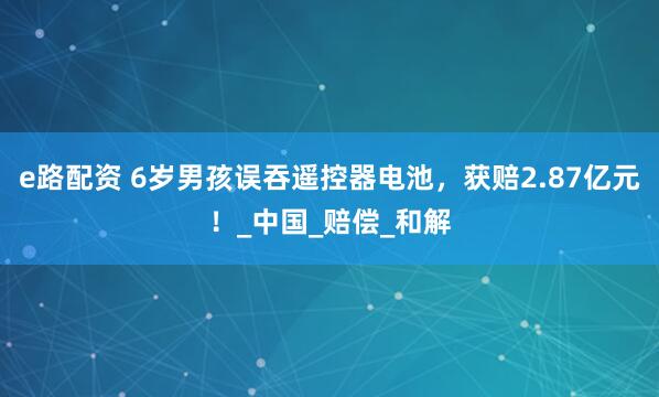 e路配资 6岁男孩误吞遥控器电池，获赔2.87亿元！_中国_赔偿_和解