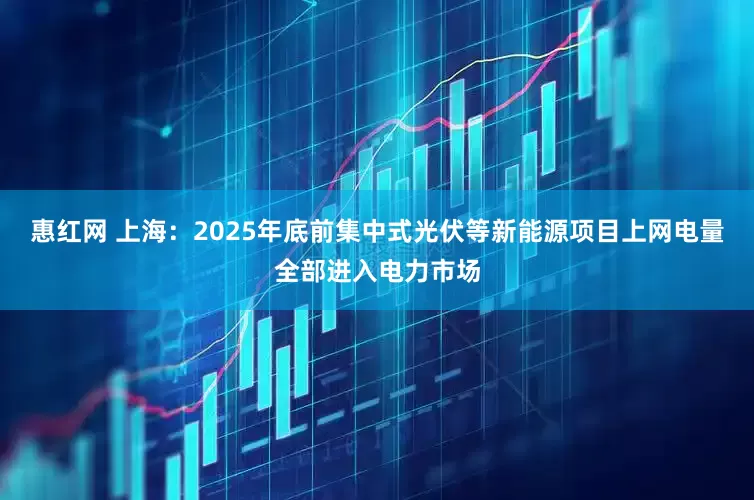 惠红网 上海：2025年底前集中式光伏等新能源项目上网电量全部进入电力市场