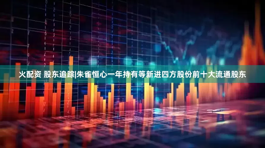 火配资 股东追踪|朱雀恒心一年持有等新进四方股份前十大流通股东