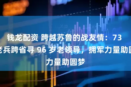 钱龙配资 跨越苏鲁的战友情：73 岁老兵跨省寻 96 岁老领导，拥军力量助圆梦