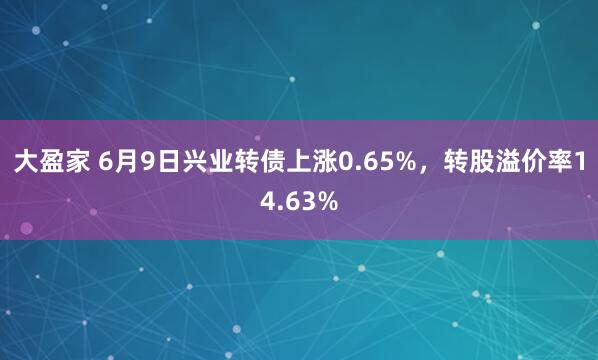 大盈家 6月9日兴业转债上涨0.65%，转股溢价率14.63%