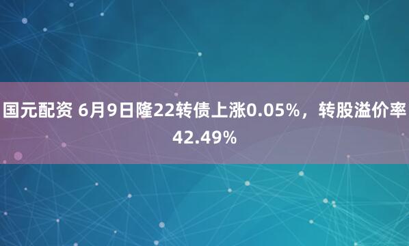 国元配资 6月9日隆22转债上涨0.05%，转股溢价率42.49%