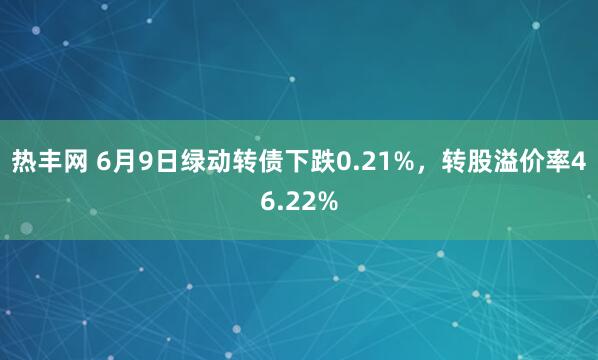 热丰网 6月9日绿动转债下跌0.21%，转股溢价率46.22%