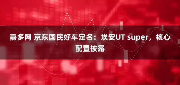 嘉多网 京东国民好车定名：埃安UT super，核心配置披露