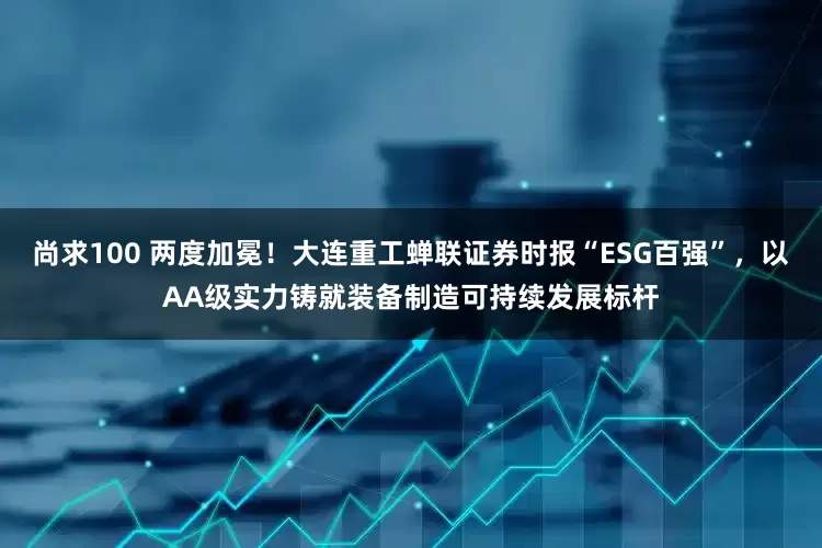 尚求100 两度加冕！大连重工蝉联证券时报“ESG百强”，以AA级实力铸就装备制造可持续发展标杆