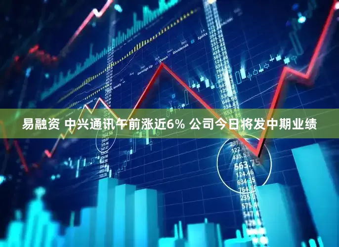 易融资 中兴通讯午前涨近6% 公司今日将发中期业绩