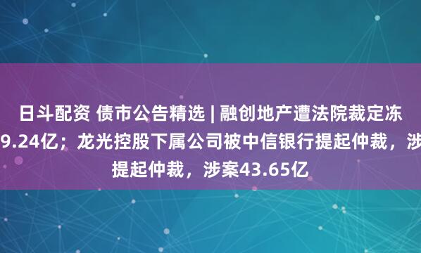 日斗配资 债市公告精选 | 融创地产遭法院裁定冻结银行存款9.24亿；龙光控股下属公司被中信银行提起仲裁，涉案43.65亿