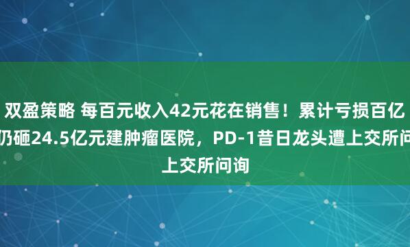 双盈策略 每百元收入42元花在销售！累计亏损百亿元仍砸24.5亿元建肿瘤医院，PD-1昔日龙头遭上交所问询
